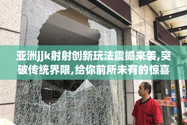 亚洲jjk射射创新玩法震撼来袭,突破传统界限,给你前所未有的惊喜