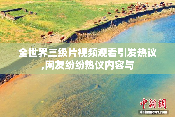全世界三级片视频观看引发热议,网友纷纷热议内容与