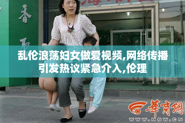 乱伦浪荡妇女做爱视频,网络传播引发热议紧急介入,伦理