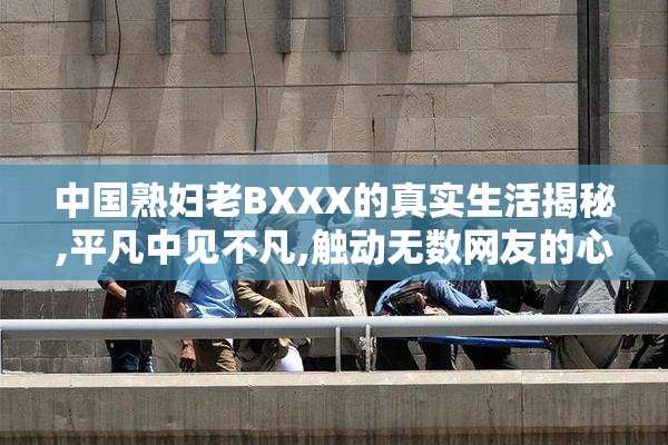 中国熟妇老BXXX的真实生活揭秘,平凡中见不凡,触动无数网友的心