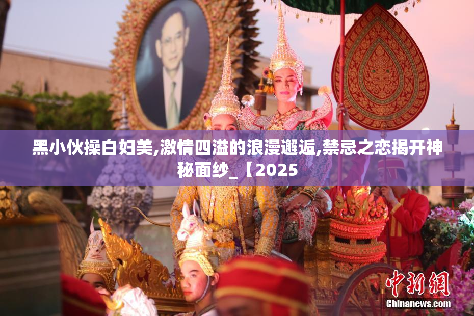 黑小伙操白妇美,激情四溢的浪漫邂逅,禁忌之恋揭开神秘面纱_【2025