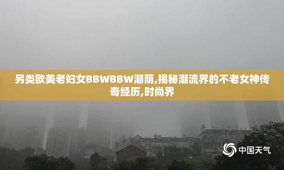 另类欧美老妇女BBWBBW潮荫,揭秘潮流界的不老女神传奇经历,时尚界