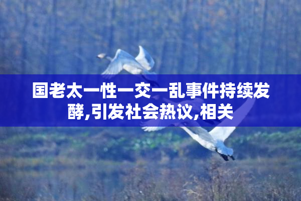 国老太一性一交一乱事件持续发酵,引发社会热议,相关