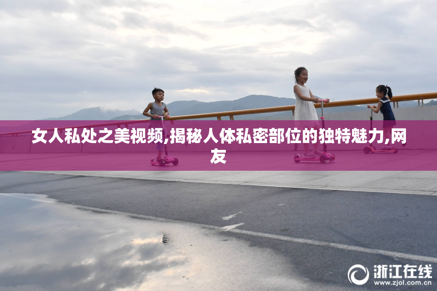 女人私处之美视频,揭秘人体私密部位的独特魅力,网友