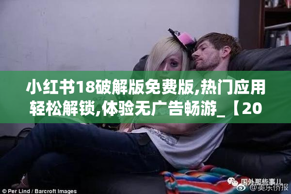 小红书18破解版免费版,热门应用轻松解锁,体验无广告畅游_【2025