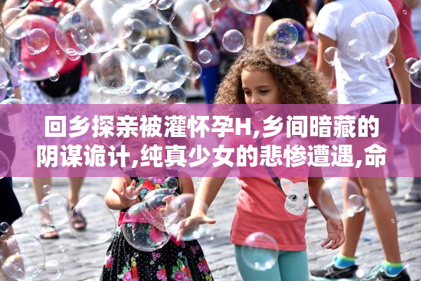 回乡探亲被灌怀孕H,乡间暗藏的阴谋诡计,纯真少女的悲惨遭遇,命运