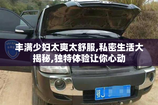丰满少妇太爽太舒服,私密生活大揭秘,独特体验让你心动