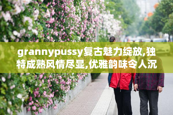 grannypussy复古魅力绽放,独特成熟风情尽显,优雅韵味令人沉醉