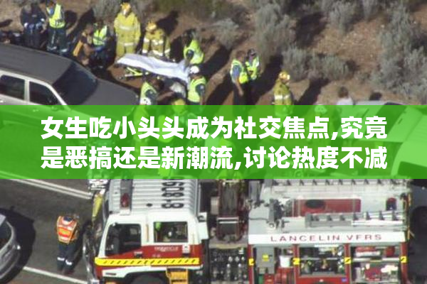 女生吃小头头成为社交焦点,究竟是恶搞还是新潮流,讨论热度不减