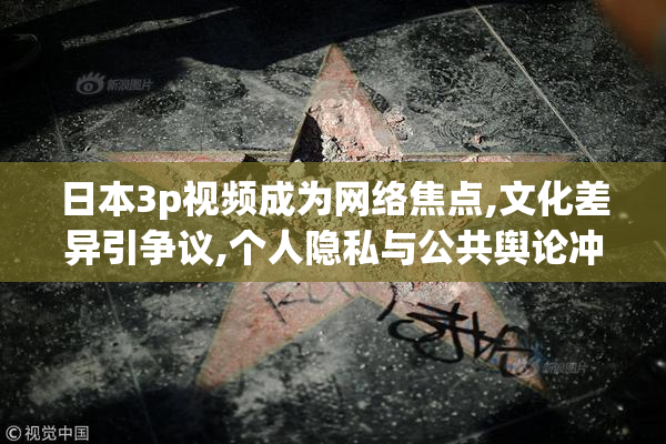 日本3p视频成为网络焦点,文化差异引争议,个人隐私与公共舆论冲突