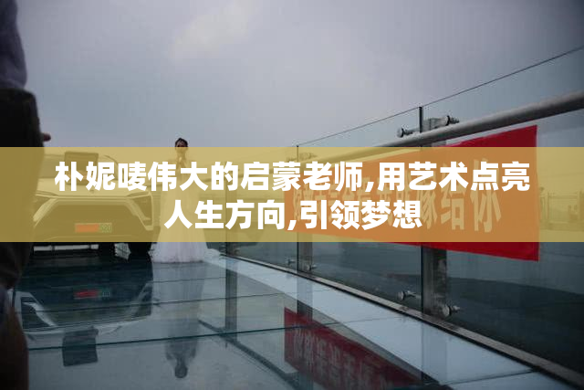 朴妮唛伟大的启蒙老师,用艺术点亮人生方向,引领梦想