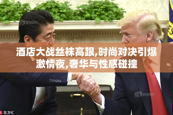 酒店大战丝袜高跟,时尚对决引爆激情夜,奢华与性感碰撞
