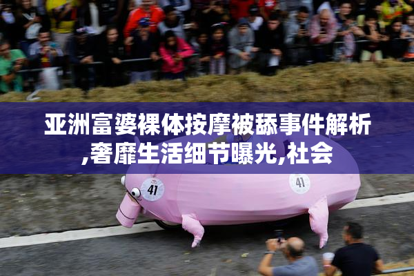 亚洲富婆裸体按摩被舔事件解析,奢靡生活细节曝光,社会
