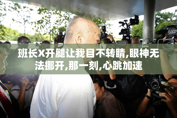 班长X开腿让我目不转睛,眼神无法挪开,那一刻,心跳加速
