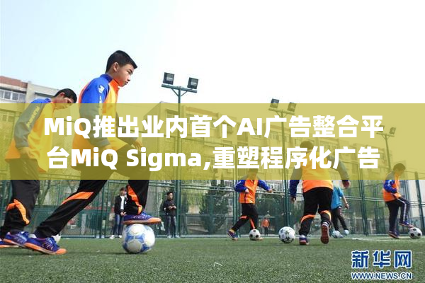 MiQ推出业内首个AI广告整合平台MiQ Sigma,重塑程序化广告生态格局