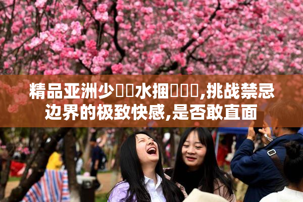 精品亚洲少婦噴水捆綁橾橾,挑战禁忌边界的极致快感,是否敢直面