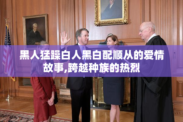黑人猛躁白人黑白配顺从的爱情故事,跨越种族的热烈