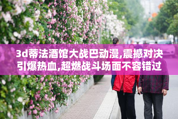3d蒂法酒馆大战巴动漫,震撼对决引爆热血,超燃战斗场面不容错过