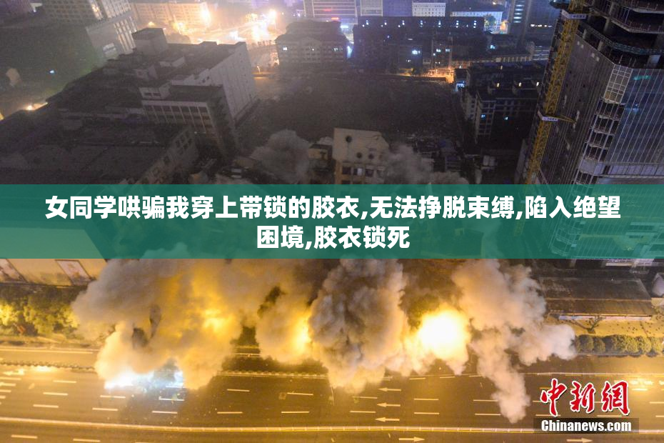 女同学哄骗我穿上带锁的胶衣,无法挣脱束缚,陷入绝望困境,胶衣锁死