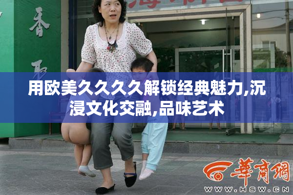 用欧美久久久久解锁经典魅力,沉浸文化交融,品味艺术