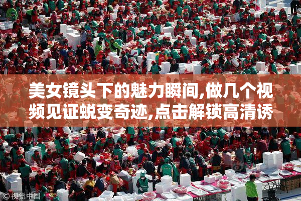 美女镜头下的魅力瞬间,做几个视频见证蜕变奇迹,点击解锁高清诱惑