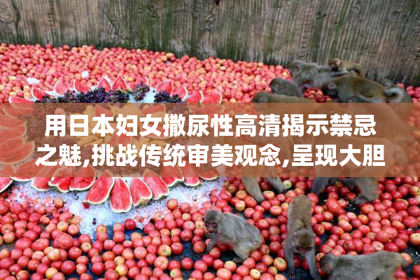 用日本妇女撒尿性高清揭示禁忌之魅,挑战传统审美观念,呈现大胆而