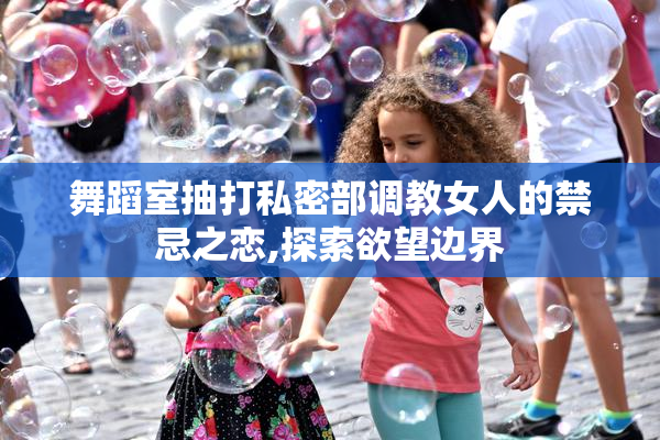 舞蹈室抽打私密部调教女人的禁忌之恋,探索欲望边界