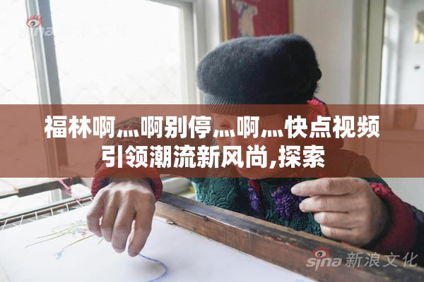 福林啊灬啊别停灬啊灬快点视频引领潮流新风尚,探索