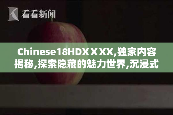 Chinese18HDXⅩXX,独家内容揭秘,探索隐藏的魅力世界,沉浸式享受无