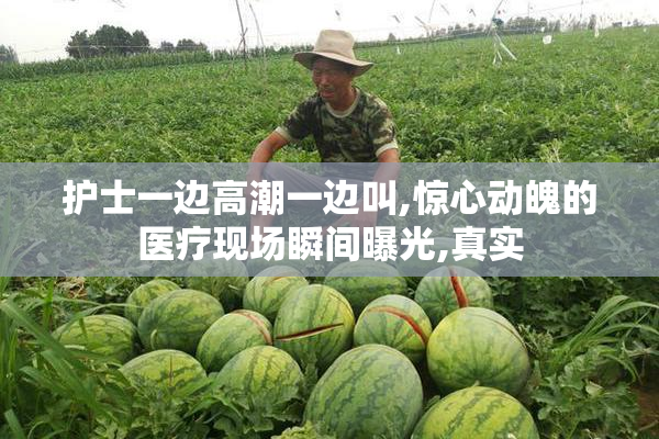 护士一边高潮一边叫,惊心动魄的医疗现场瞬间曝光,真实