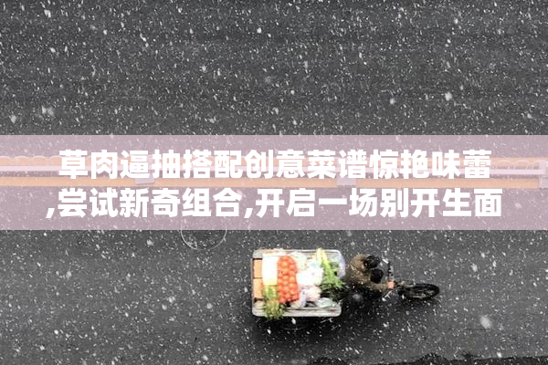 草肉逼抽搭配创意菜谱惊艳味蕾,尝试新奇组合,开启一场别开生面的