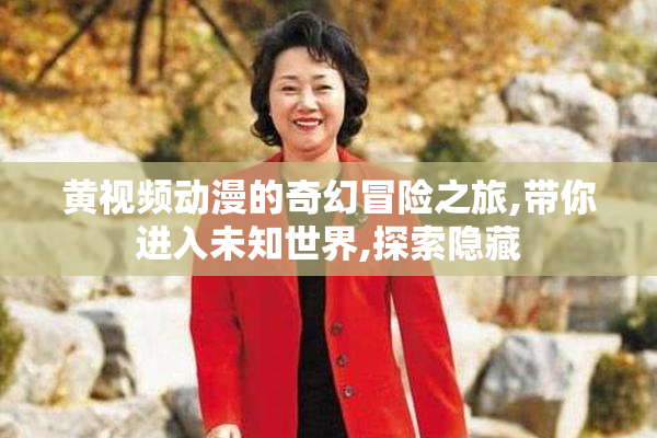 黄视频动漫的奇幻冒险之旅,带你进入未知世界,探索隐藏