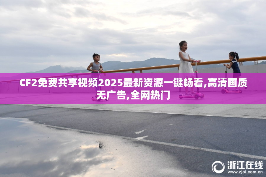CF2免费共享视频2025最新资源一键畅看,高清画质无广告,全网热门