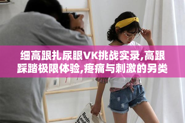 细高跟扎尿眼VK挑战实录,高跟踩踏极限体验,疼痛与刺激的另类探索