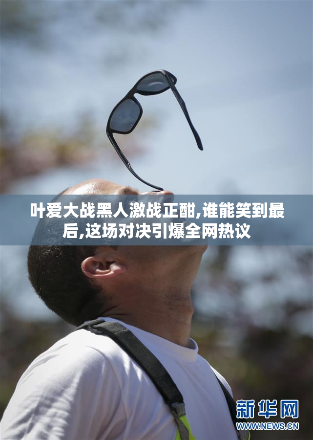 叶爱大战黑人激战正酣,谁能笑到最后,这场对决引爆全网热议
