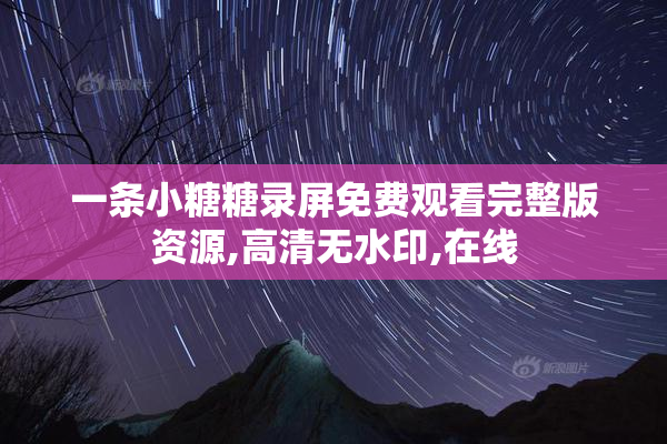 一条小糖糖录屏免费观看完整版资源,高清无水印,在线