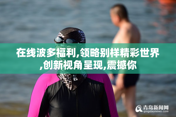在线波多福利,领略别样精彩世界,创新视角呈现,震撼你
