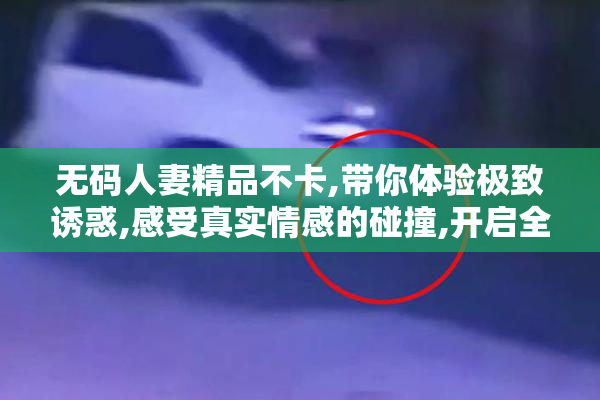 无码人妻精品不卡,带你体验极致诱惑,感受真实情感的碰撞,开启全新