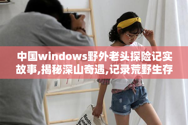 中国windows野外老头探险记实故事,揭秘深山奇遇,记录荒野生存智慧