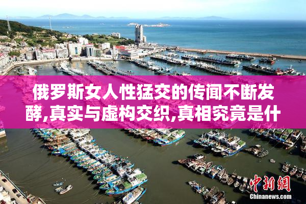 俄罗斯女人性猛交的传闻不断发酵,真实与虚构交织,真相究竟是什么