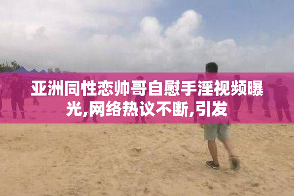 亚洲同性恋帅哥自慰手淫视频曝光,网络热议不断,引发