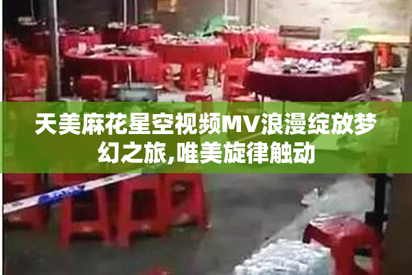 天美麻花星空视频MV浪漫绽放梦幻之旅,唯美旋律触动