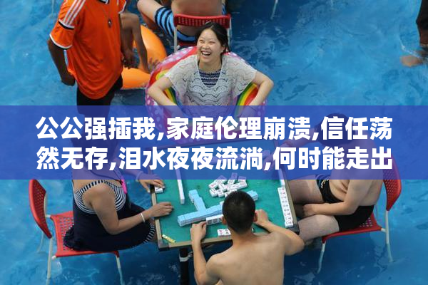 公公强插我,家庭伦理崩溃,信任荡然无存,泪水夜夜流淌,何时能走出