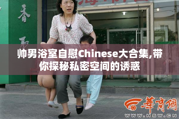 帅男浴室自慰Chinese大合集,带你探秘私密空间的诱惑