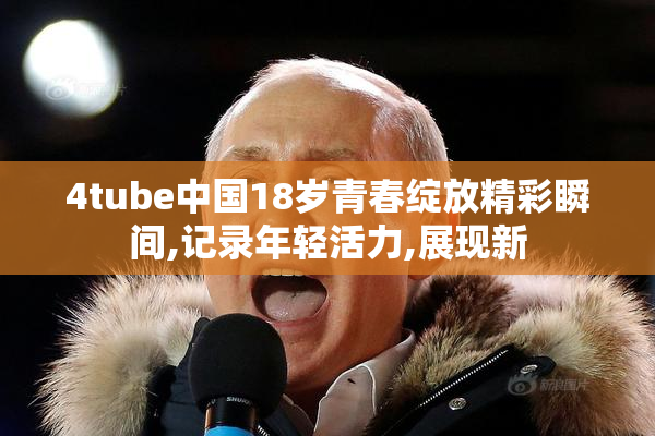 4tube中国18岁青春绽放精彩瞬间,记录年轻活力,展现新