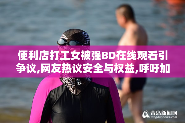便利店打工女被强BD在线观看引争议,网友热议安全与权益,呼吁加强