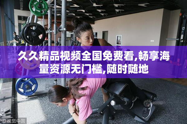 久久精品视频全国免费看,畅享海量资源无门槛,随时随地