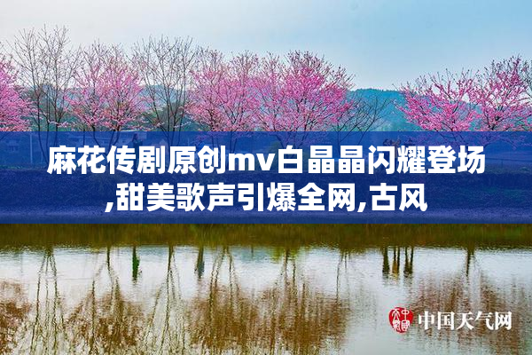 麻花传剧原创mv白晶晶闪耀登场,甜美歌声引爆全网,古风