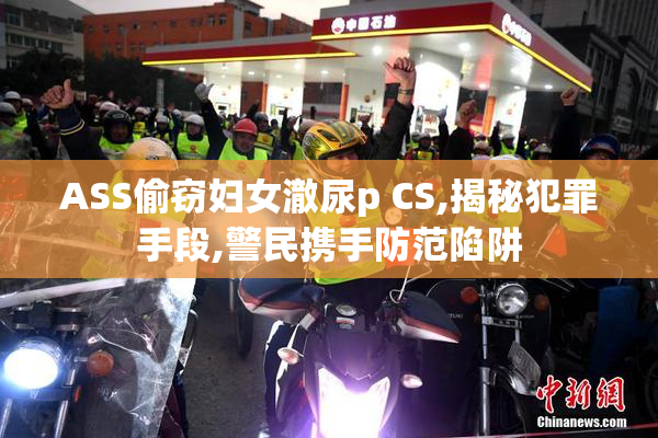 ASS偷窃妇女澈尿p CS,揭秘犯罪手段,警民携手防范陷阱