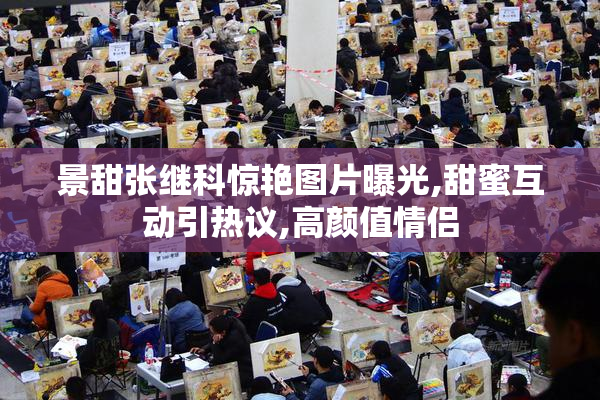 景甜张继科惊艳图片曝光,甜蜜互动引热议,高颜值情侣